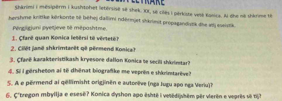 Eeträre 
Shkrimi i mësipërm i kushtohet letërsisë së shek. XX, së cilës i përkiste vetë Konica. Ai dhe në shkrime të 
hershme kritike kërkonte të bëhej dallimi ndërmjet shkrimit propagandistik dhe atij eseistik. 
Përgjigjuni pyetjeve të mëposhtme. 
1. Çfarë quan Konica letërsi të vërtetë? 
2. Cilët janë shkrimtarët që përmend Konica? 
3. Çfarë karakteristikash kryesore dallon Konica te secili shkrimtar? 
4. Si i gërsheton ai të dhënat biografike me veprën e shkrimtarëve? 
5. A e përmend ai qëllimisht origjinën e autorëve (nga Jugu apo nga Veriu)? 
6. C'tregon mbyllja e esesë? Konica dyshon apo është i vetëdijshëm për vlerën e veprës së tij?