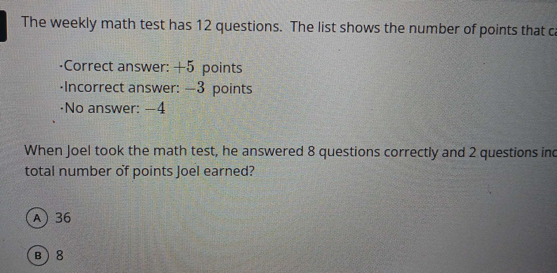 The weekly math test has 12 questions. The list shows the number of points that c
·Correct answer: +5 points
·Incorrect answer: =3 points
·No answer: —4
When Joel took the math test, he answered 8 questions correctly and 2 questions ind
total number of points Joel earned?
A 36
B  8