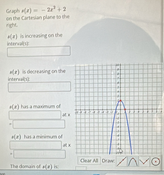 Graph s(x)=-2x^2+2
on the Cartesian plane to the 
right.
s(x) is increasing on the 
interval(s): 
_  □   1/2 G11 overline 
s(x) is decreasing on the 
interval(s): 
□ .. ..) □
s(x) has a maximum of 
□ at x9
=□
s(x) has a minimum of
□ at x
=□
Clear All Draw: 
The domain of s(x) is:
500