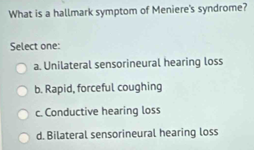 What is a hallmark symptom of Meniere's syndrome?
Select one:
a. Unilateral sensorineural hearing loss
b. Rapid, forceful coughing
c. Conductive hearing loss
d. Bilateral sensorineural hearing loss