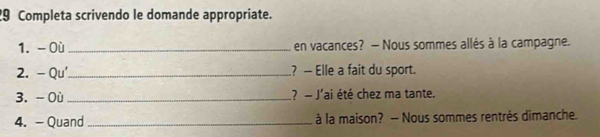 Completa scrivendo le domande appropriate. 
1. - Où _en vacances? — Nous sommes allés à la campagne. 
2. - Qu'_ ? — Elle a fait du sport. 
3. - Où _? - J'ai été chez ma tante. 
4. - Quand _à la maison? — Nous sommes rentrés dimanche.