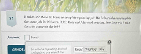 It takes Mr. Rose 10 hours to complete a painting job. His helper John can complete 
the same job in 15 hours. If Mr. Rose and John work together, how long will it take 
them to complete the job? 
Answer. hours
GRADE To enter a repeating decimal Basic Trig/log oBy 
or traction, use one of the