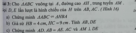 à i 3: Cho △ ABC vuông tại A, đường cao AH , trung tuyến AM. 
iọi D, E lần lượt là hình chiếu của H trên AB, AC. ( Hình 16) D
a) Chứng minh △ ABC∽ △ HBA
b) Giả sử HB=4cm, HC=9cm. Tính AB, DE
c) Chứng minh AL _1 AB=AE ' AC và AM⊥ DE