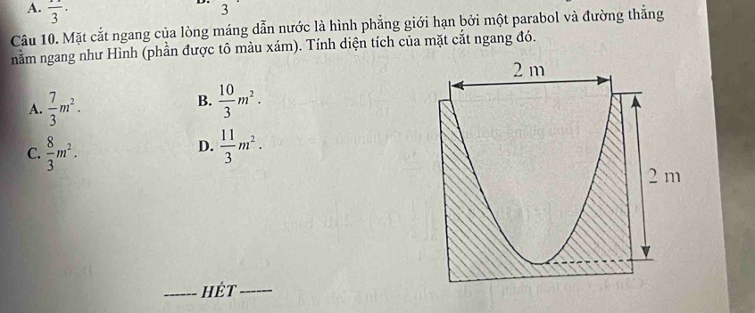 A. frac 3·
3
Câu 10. Mặt cắt ngang của lòng máng dẫn nước là hình phẳng giới hạn bởi một parabol và đường thẳng
nằm ngang như Hình (phần được tô màu xám). Tính diện tích của mặt cắt ngang đó.
B.
A.  7/3 m^2.  10/3 m^2.
D.
C.  8/3 m^2.  11/3 m^2. 
_HÉt_