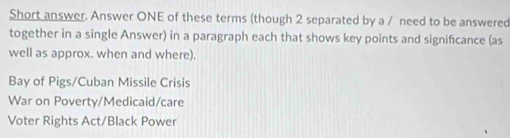 Short answer. Answer ONE of these terms (though 2 separated by a / need to be answered
together in a single Answer) in a paragraph each that shows key points and signifcance (as
well as approx. when and where).
Bay of Pigs/Cuban Missile Crisis
War on Poverty/Medicaid/care
Voter Rights Act/Black Power