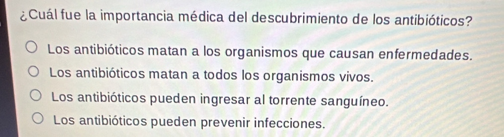 ¿Cuál fue la importancia médica del descubrimiento de los antibióticos?
Los antibióticos matan a los organismos que causan enfermedades.
Los antibióticos matan a todos los organismos vivos.
Los antibióticos pueden ingresar al torrente sanguíneo.
Los antibióticos pueden prevenir infecciones.