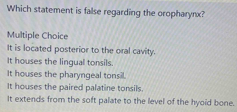 Which statement is false regarding the oropharynx?
Multiple Choice
It is located posterior to the oral cavity.
It houses the lingual tonsils.
It houses the pharyngeal tonsil.
It houses the paired palatine tonsils.
It extends from the soft palate to the level of the hyoid bone.