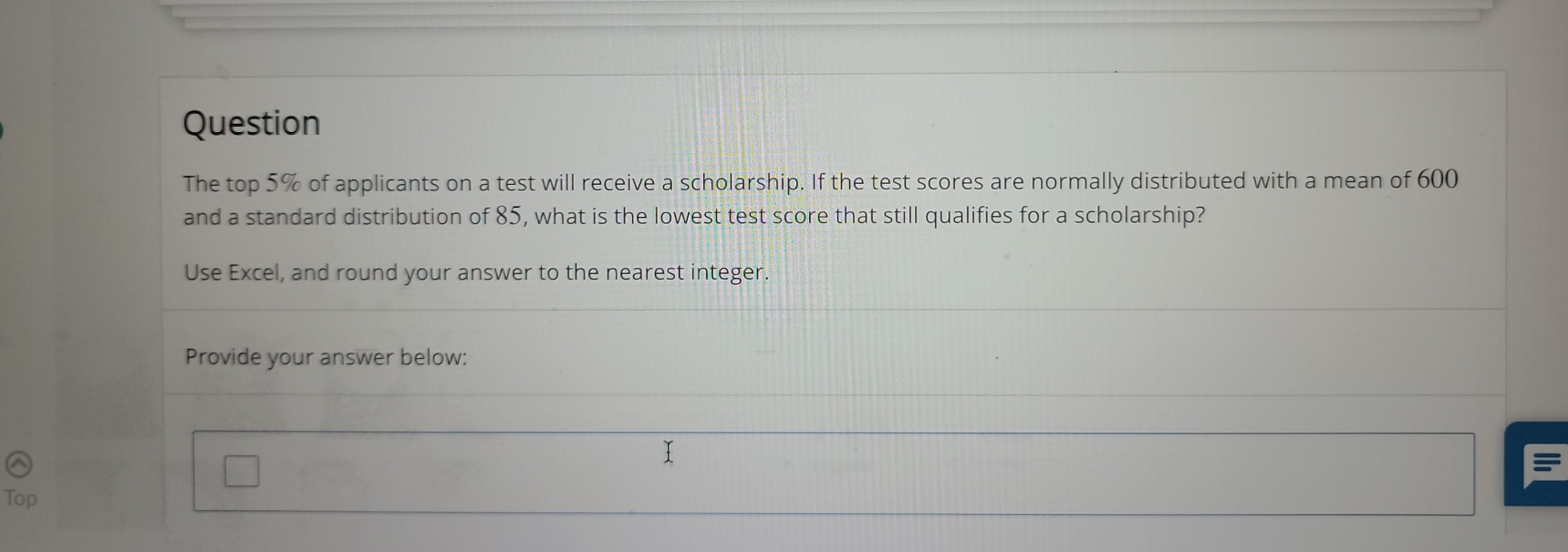 Question 
The top 5% of applicants on a test will receive a scholarship. If the test scores are normally distributed with a mean of 600
and a standard distribution of 85, what is the lowest test score that still qualifies for a scholarship? 
Use Excel, and round your answer to the nearest integer. 
Provide your answer below: 
Top