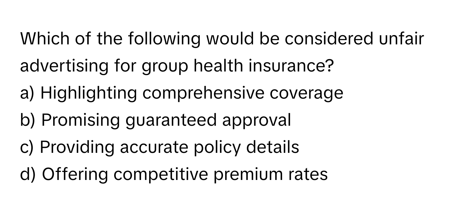 Which of the following would be considered unfair advertising for group health insurance?

a) Highlighting comprehensive coverage 
b) Promising guaranteed approval 
c) Providing accurate policy details 
d) Offering competitive premium rates