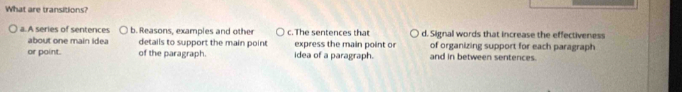 What are transitions?
a. A series of sentences b. Reasons, examples and other c. The sentences that d. Signal words that increase the effectiveness
about one main idea details to support the main point express the main point or of organizing support for each paragraph
or point. of the paragraph. idea of a paragraph. and in between sentences.