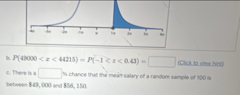 P(49000 (Click to vew hint) 
c. There is a □ % 6 chance that the mean salary of a random sample of 100 is 
between $49, 000 and $56, 150.