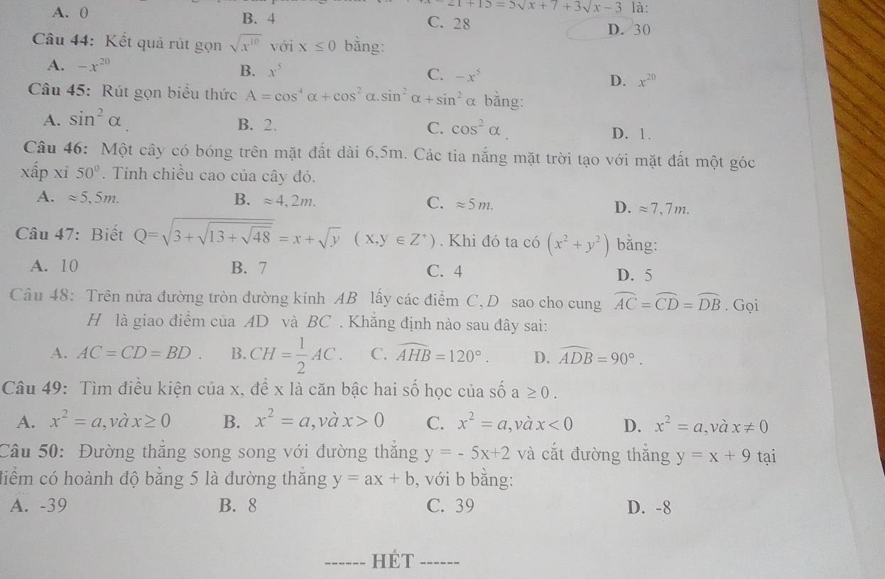 ∠ 1+15=5sqrt(x)+7+3sqrt(x)-3 là:
A. 0 B. 4 C. 28
D. 30
Câu 44: Kết quả rút gọn sqrt(x^(10)) với x≤ 0 bằng:
A. -x^(20)
B. x^5
C. -x^5
D. x^(20)
Câu 45: Rút gọn biểu thức A=cos^4alpha +cos^2 α sin^2alpha +sin^2 α bằng:
A. sin^2alpha
B. 2. C. cos^2alpha D. 1 .
Câu 46: Một cây có bóng trên mặt đất dài 6,5m. Các tia nắng mặt trời tạo với mặt đất một góc
xấp xi 50°. Tính chiều cao của cây đó.
A. approx 5,5m. B. approx 4,2m. C. approx 5m. D. approx 7,7m.
Câu 47: Biết Q=sqrt(3+sqrt 13+sqrt 48)=x+sqrt(y)(x,y∈ Z^+). Khi đó ta có (x^2+y^2) bằng:
A. 10 B. 7 C. 4
D. 5
Câu 48: Trên nửa đường tròn đường kính AB lấy các điểm C, D sao cho cung widehat AC=widehat CD=widehat DB. Gọi
H là giao điểm của AD và BC . Khẳng định nào sau đây sai:
A. AC=CD=BD. B. CH= 1/2 AC. C. widehat AHB=120°. D. widehat ADB=90°.
Câu 49: Tìm điều kiện của x, đề x là căn bậc hai số học của số a≥ 0.
A. x^2=a,v ax≥ 0 B. x^2=a ,và x>0 C. x^2=a, , và x<0</tex> D. x^2=a, và x!= 0
Câu 50: Đường thắng song song với đường thắng y=-5x+2 và cắt đường thắng y=x+9t? 1
điểm có hoành độ bằng 5 là đường thắng y=ax+b , với b bằng:
A. -39 B. 8 C. 39 D. -8
_HÉT_