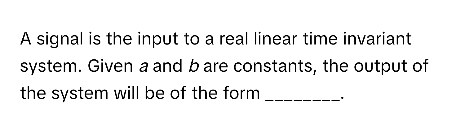 A signal is the input to a real linear time invariant system. Given *a* and *b* are constants, the output of the system will be of the form ________.