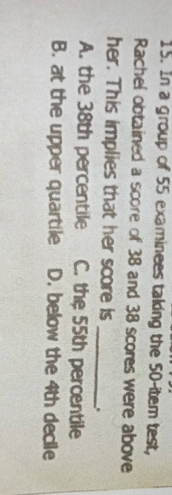 In a group of 55 examinees taking the 50 -item test,
Rachel obtained a score of 38 and 38 scores were above
_
her. This implies that her score is
A. the 38th percentile C. the 55th percentile
B. at the upper quartile D. below the 4th declle