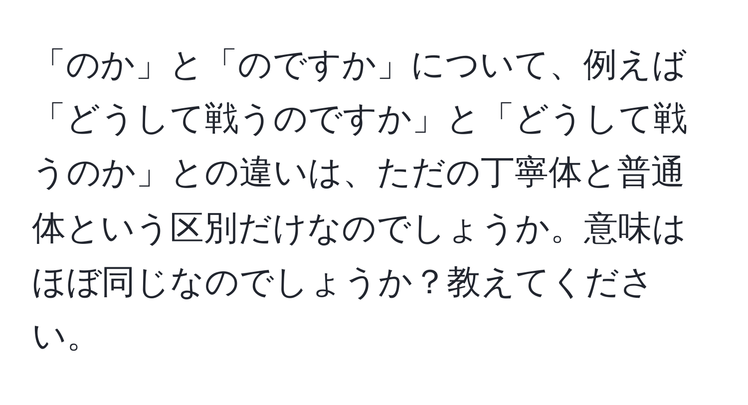 「のか」と「のですか」について、例えば「どうして戦うのですか」と「どうして戦うのか」との違いは、ただの丁寧体と普通体という区別だけなのでしょうか。意味はほぼ同じなのでしょうか？教えてください。