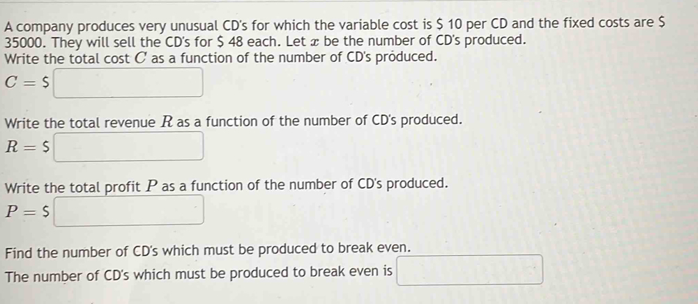 A company produces very unusual CD's for which the variable cost is $ 10 per CD and the fixed costs are $
35000. They will sell the CD's for $ 48 each. Let x be the number of CD's produced. 
Write the total cost C' as a function of the number of CD's produced.
C=$□
Write the total revenue R as a function of the number of CD's produced.
R=$□
Write the total profit P as a function of the number of CD's produced.
P=$ □
Find the number of CD's which must be produced to break even. 
The number of CD's which must be produced to break even is □