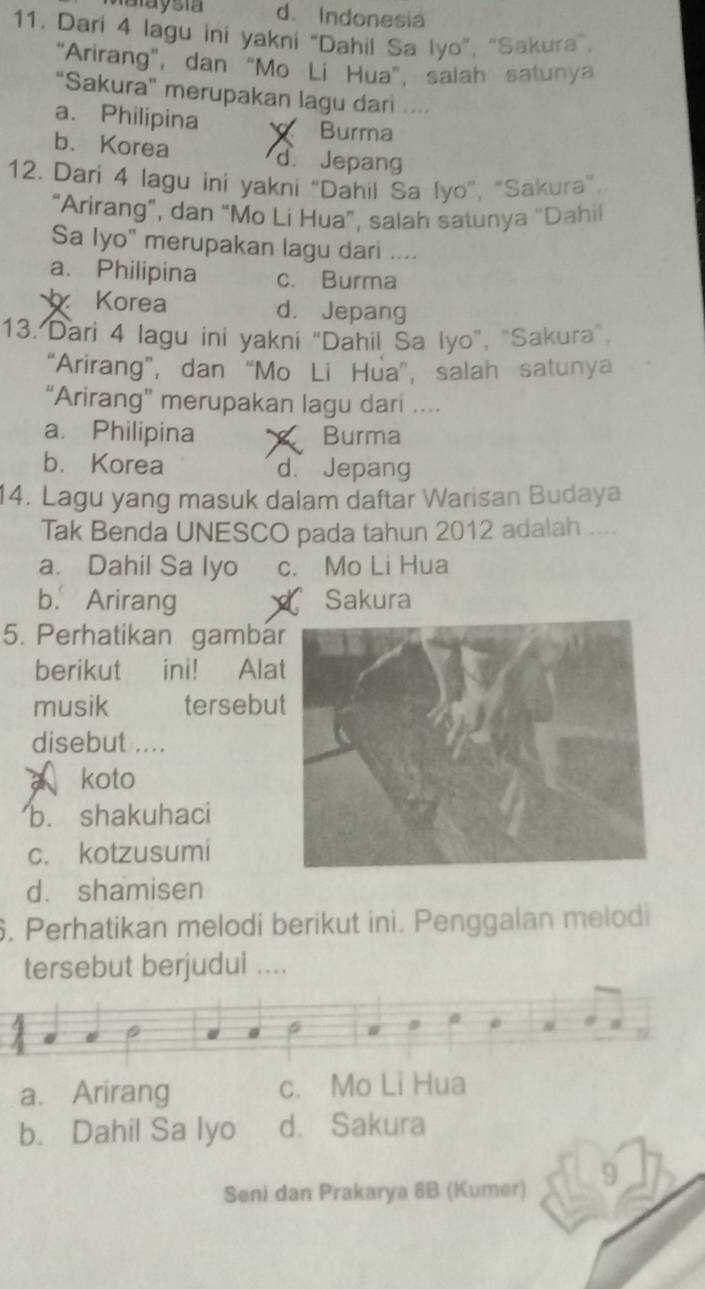 Maaysia d. Indonesia
11. Dari 4 lagu ini yakni “Dahil Sa Iyo”, “Sakura”,
"Arirang", dan "Mo Lí Hua", salah satunya
"Sakura" merupakan lagu dari ....
a. Philipina Burma
b. Korea d. Jepang
12. Dari 4 lagu ini yakni “Dahil Sa Iyo”, "Sakura”.
“Arirang”, dan “Mo Li Hua”, salah satunya “Dahil
Sa Iyo" merupakan lagu dari ....
a. Philipina c. Burma
Korea d. Jepang
13. Dari 4 lagu ini yakni "Dahil Sa Iyo", "Sakura"
“Arirang”, dan “Mo Li Hua”, salah satunya
“Arirang” merupakan lagu dari ...
a. Philipina Burma
b. Korea d. Jepang
14. Lagu yang masuk dalam daftar Warisan Budaya
Tak Benda UNESCO pada tahun 2012 adalah ....
a. Dahil Sa lyo c. Mo Li Hua
b. Arirang Sakura
5. Perhatikan gambá
berikut ini! Ala
musik tersebu
disebut ....
koto
b. shakuhaci
c. kotzusumi
d. shamisen
6. Perhatikan melodi berikut ini. Penggalan melodi
tersebut berjudul ....
6 #
a. Arirang c. Mo Li Hua
b. Dahil Sa lyo d. Sakura
Seni dan Prakarya 8B (Kumer) 9