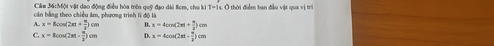 Một vật dao động điều hòa trên quỹ đạo dài 8cm, chu kì T=1s Ở thời điểm ban đầu vật qua vị trí
cân bằng theo chiều âm, phương trình li độ là
A. x=8cos (2π t+ π /2 )cm B. x=4cos (2π t+ π /2 )cm
C. x=8cos (2π t- π /2 )cm D. x=4cos (2π t- π /2 )cm