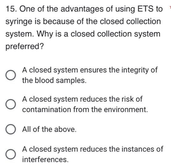 One of the advantages of using ETS to
syringe is because of the closed collection
system. Why is a closed collection system
preferred?
A closed system ensures the integrity of
the blood samples.
A closed system reduces the risk of
contamination from the environment.
All of the above.
A closed system reduces the instances of
interferences.