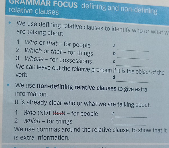 GRAMMAR FOCUS defining and non-defining 
relative clauses 
We use defining relative clauses to identify who or what w 
are talking about. 
1 Who or that - for people a 
2 Which or that - for things b_ 
3 Whose - for possessions C_ 
We can leave out the relative pronoun if it is the object of the 
_ 
verb. d 
We use non-defining relative clauses to give extra 
information. 
It is already clear who or what we are talking about. 
1 Who (NOT that) - for people e_ 
2 Which - for things 
_ 
f 
We use commas around the relative clause, to show that it 
is extra information.