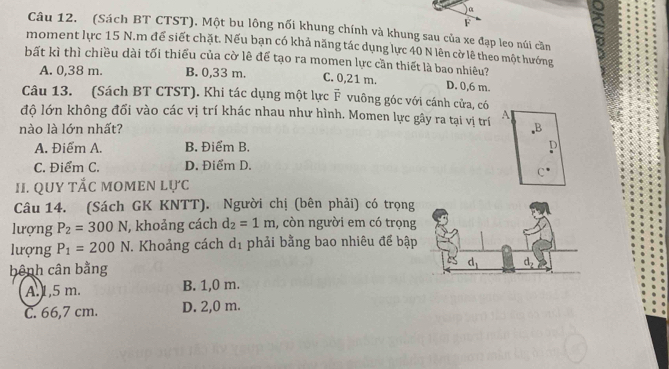 α
F
Câu 12. (Sách BT CTST), Một bu lông nối khung chính và khung sau của xe đạp leo núi cần
moment lực 15 N.m để siết chặt. Nếu bạn có khả năng tác dụng lực 40 N lên cờ lê theo một hướng
bất kì thì chiều dài tối thiểu của cờ lê để tạo ra momen lực cần thiết là bao nhiêu?
A. 0,38 m. B. 0,33 m. C. 0,21 m. D. 0,6 m.
Câu 13. (Sách BT CTST). Khi tác dụng một lực vector F vuông góc với cánh cửa, có
độ lớn không đổi vào các vị trí khác nhau như hình. Momen lực gây ra tại vị trí A
nào là lớn nhất? B
A. Điểm A. B. Điểm B. D
C. Điểm C. D. Điểm D.
II. QUY tắc momen lực
Câu 14. (Sách GK KNTT). Người chị (bên phải) có trọng
lượng P_2=300N , khoảng cách d_2=1m , còn người em có trọng
lượng P_1=200N 7. Khoảng cách d_1 phải bằng bao nhiêu để bập
bênh cân bằng
A.1,5 m. B. 1,0 m.
C. 66,7 cm. D. 2,0 m.