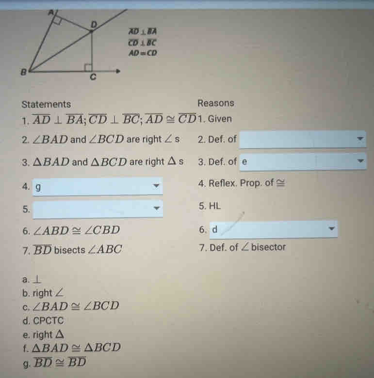 overline AD⊥ overline BA
overline CD⊥ overline BC
AD=CD
Statements Reasons
1. overline AD⊥ overline BA; overline CD⊥ overline BC; overline AD≌ overline CD1. Given
2. ∠ BAD and ∠ BCD are right ∠ s 2. Def. of
3. △ BAD and △ BCD are right △ s 3. Def. of e
4. g
4. Reflex. Prop. of ≅
5.
5. HL
6. ∠ ABD≌ ∠ CBD 6.
7. overline BD bisects ∠ ABC 7. Def. of ∠ bisector
a.
b. right
c, ∠ BAD≌ ∠ BCD
d. CPCTC
e. 1 ght △
f. △ BAD≌ △ BCD
g. overline BD≌ overline BD