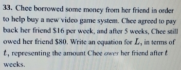 Chee borrowed some money from her friend in order 
to help buy a new video game system. Chee agreed to pay 
back her friend $16 per week, and after 5 weeks, Chee still 
owed her friend $80. Write an equation for L, in terms of
t, representing the amount Chee owes her friend after t
weeks.