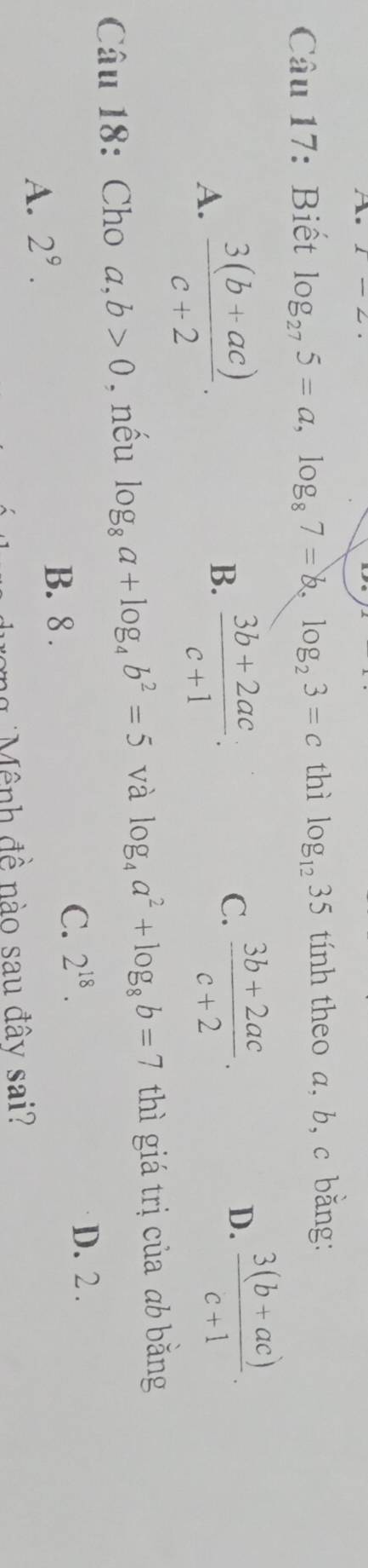 Biết log _275=a, log _87=b, log _23=c thì log _1235 tính theo a, b, c bằng:
C.  (3b+2ac)/c+2 .
A.  (3(b+ac))/c+2 . B.  (3b+2ac)/c+1 . D.  (3(b+ac))/c+1 . 
Câu 18: Cho a,b>0 , nếu log _8a+log _4b^2=5 và log _4a^2+log _8b=7 thì giá trị của ab bằng
A. 2^9.
B. 8.
C. 2^(18).
D. 2.
ng M ênh đề nào sau đây sai?