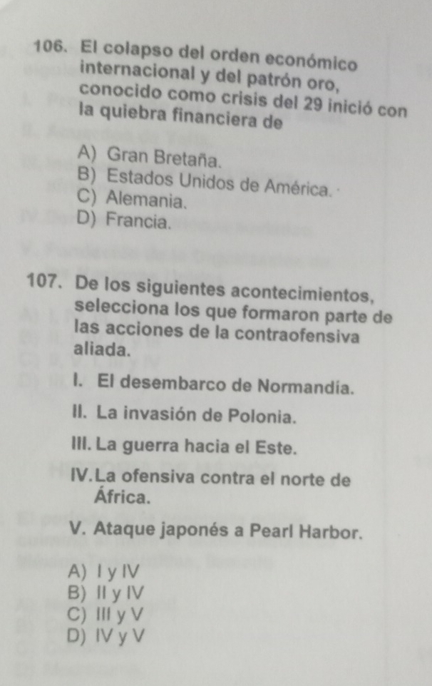 El colapso del orden económico
internacional y del patrón oro,
conocido como crisis del 29 inició con
la quiebra financiera de
A) Gran Bretaña.
B) Estados Unidos de América.
C) Alemania.
D) Francia.
107. De los siguientes acontecimientos,
selecciona los que formaron parte de
las acciones de la contraofensiva
aliada.
I. El desembarco de Normandía.
II. La invasión de Polonia.
III. La guerra hacia el Este.
IV.La ofensiva contra el norte de
África.
V. Ataque japonés a Pearl Harbor.
A) I yIV
B)ⅡyⅣ
C) Ⅲy V
D) IV y V