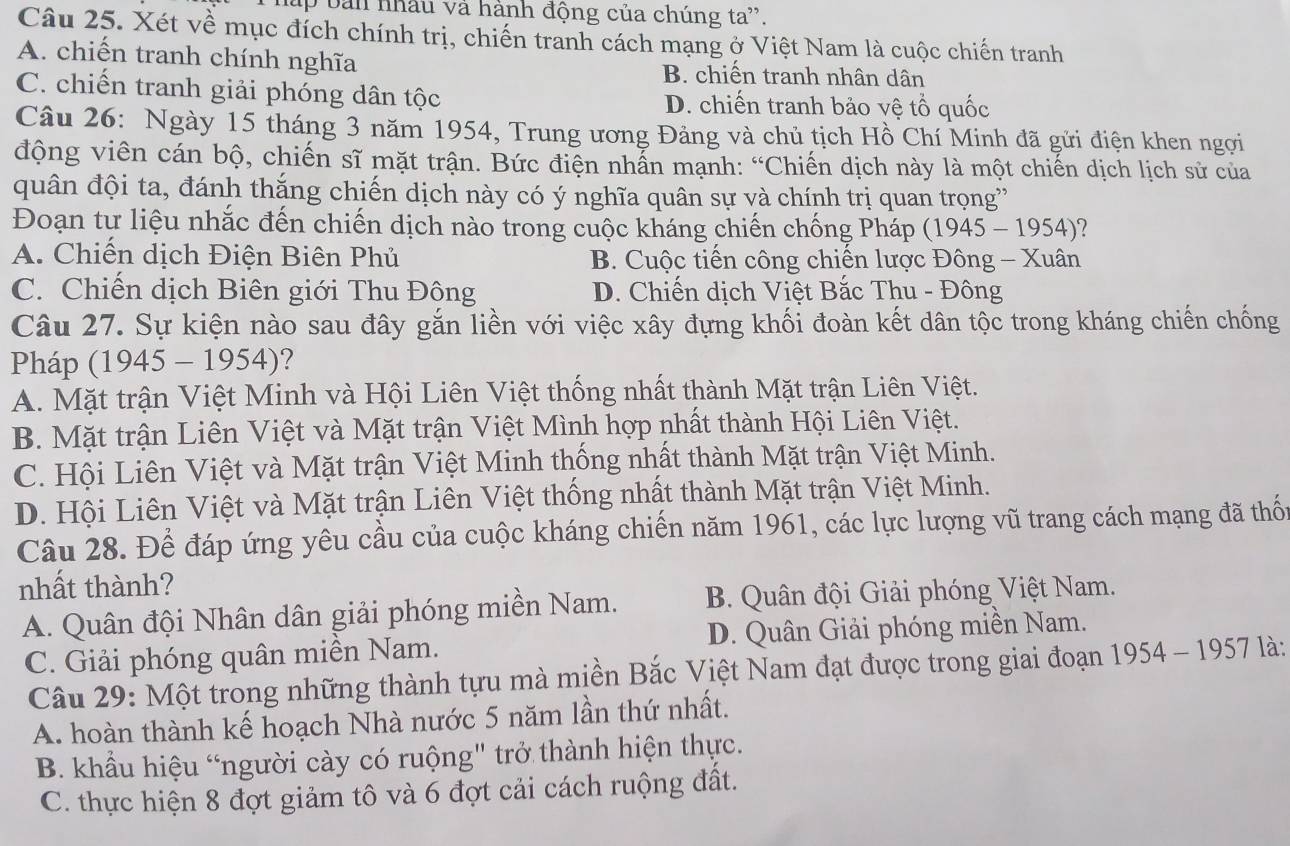 ấp bản nhâu và hành động của chúng ta'.
Câu 25. Xét về mục đích chính trị, chiến tranh cách mạng ở Việt Nam là cuộc chiến tranh
A. chiến tranh chính nghĩa B. chiến tranh nhân dân
C. chiến tranh giải phóng dân tộc D. chiến tranh bảo vệ tổ quốc
Câu 26: Ngày 15 tháng 3 năm 1954, Trung ương Đảng và chủ tịch Hồ Chí Minh đã gửi điện khen ngợi
động viên cán bộ, chiến sĩ mặt trận. Bức điện nhẫn mạnh: “Chiến dịch này là một chiến dịch lịch sử của
quân đội ta, đánh thắng chiến dịch này có ý nghĩa quân sự và chính trị quan trọng'
Đoạn tự liệu nhắc đến chiến dịch nào trong cuộc kháng chiến chống Pháp (1945 - 1954)?
A. Chiến dịch Điện Biên Phủ B. Cuộc tiến công chiến lược Đông - Xuân
C. Chiến dịch Biên giới Thu Đông D. Chiến dịch Việt Bắc Thu - Đông
Câu 27. Sự kiện nào sau đây gắn liền với việc xây đựng khối đoàn kết dân tộc trong kháng chiến chống
Pháp (1945 - 1954)?
A. Mặt trận Việt Minh và Hội Liên Việt thống nhất thành Mặt trận Liên Việt.
B. Mặt trận Liên Việt và Mặt trận Việt Mình hợp nhất thành Hội Liên Việt.
C. Hội Liên Việt và Mặt trận Việt Minh thống nhất thành Mặt trận Việt Minh.
D. Hội Liên Việt và Mặt trận Liên Việt thống nhất thành Mặt trận Việt Minh.
Câu 28. Để đáp ứng yêu cầu của cuộc kháng chiến năm 1961, các lực lượng vũ trang cách mạng đã thốn
nhất thành?
A. Quân đội Nhân dân giải phóng miền Nam. B. Quân đội Giải phóng Việt Nam.
C. Giải phóng quân miền Nam. D. Quân Giải phóng miền Nam.
Câu 29: Một trong những thành tựu mà miền Bắc Việt Nam đạt được trong giai đoạn 1954-1957 là :
A. hoàn thành kế hoạch Nhà nước 5 năm lần thứ nhất.
B. khẩu hiệu “người cày có ruộng" trở thành hiện thực.
C. thực hiện 8 đợt giảm tô và 6 đợt cải cách ruộng đất.