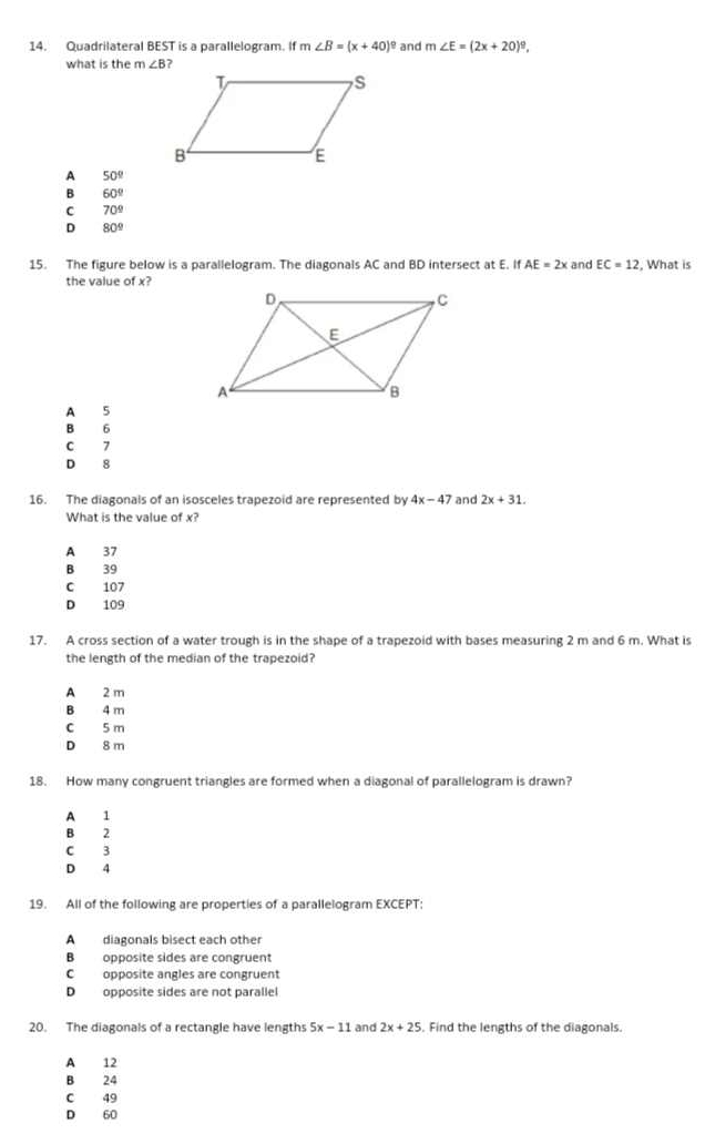 Quadrilateral BEST is a parallelogram. If m∠ B=(x+40)^circ  and m∠ E=(2x+20)^circ . 
what is the m∠ B
A 50°
B 60°
C 70°
D 80°
15. The figure below is a parallelogram. The diagonals AC and BD intersect at E. If AE=2x and EC=12 , What is
the value of x?
A 5
B 6
C 7
D 8
16. The diagonals of an isosceles trapezoid are represented by 4x-47 and 2x+31. 
What is the value of x?
A 37
B 39
C 107
D 109
17. A cross section of a water trough is in the shape of a trapezoid with bases measuring 2 m and 6 m. What is
the length of the median of the trapezoid?
A 2 m
B 4 m
C 5 m
D 8 m
18. How many congruent triangles are formed when a diagonal of parallelogram is drawn?
A 1
B 2
C 3
D 4
19. All of the following are properties of a parallelogram EXCEPT:
A diagonals bisect each other
B opposite sides are congruent
C opposite angles are congruent
D opposite sides are not parallel
20. The diagonals of a rectangle have lengths 5x-11 and 2x+25. Find the lengths of the diagonals.
A 12
B 24
C 49
D 60