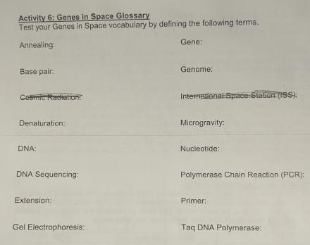 Activity 6: Genes in Space Glossary 
Test your Genes in Space vocabulary by defining the following terms. 
Annealing: Gene: 
Base pair: Genome: 
Cosmic Radiation: International Space Station (ISS): 
Denaturation: Microgravity: 
DNA: Nucleotide: 
DNA Sequencing: Polymerase Chain Reaction (PCR): 
Extension: Primer: 
Gel Electrophoresis: Taq DNA Polymerase: