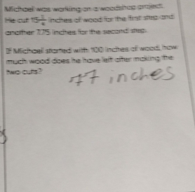 Michaell was working on a woodsitop project 
He cut 15 1/4  incites of wood for the first step and 
another 175 inches for the second step. 
If Michaell started with 100 inchtes of wood, how 
much wood does he have left after making the 
ttwo cuts?