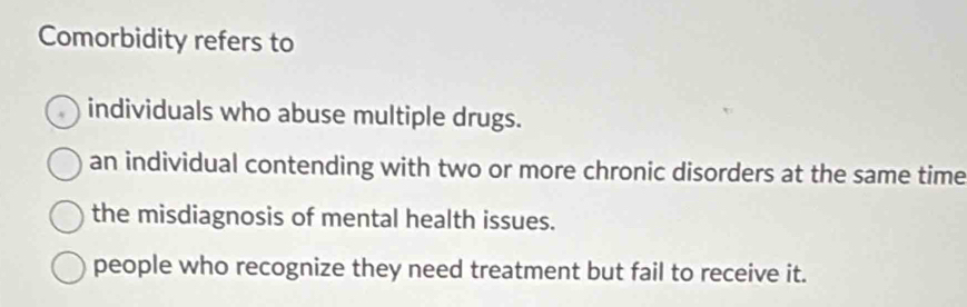 Comorbidity refers to
individuals who abuse multiple drugs.
an individual contending with two or more chronic disorders at the same time
the misdiagnosis of mental health issues.
people who recognize they need treatment but fail to receive it.