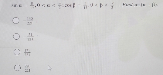 sin alpha = 8/17 , 0 ; cos beta = 5/13 , 0 . Find cos (alpha +beta ).
- 140/221 
- 21/221 
 171/221 
 220/221 