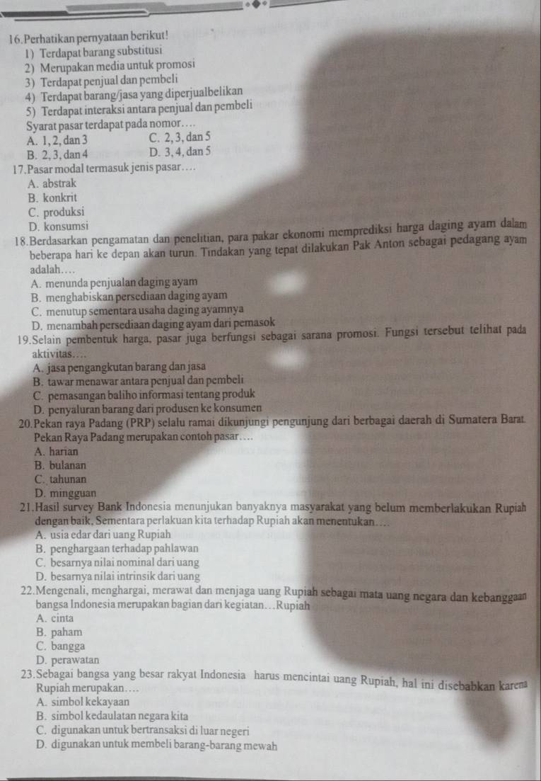 Perhatikan pernyataan berikut!
1 ) Terdapat barang substitusi
2) Merupakan media untuk promosi
3) Terdapat penjual dan pembeli
4) Terdapat barang/jasa yang diperjualbelikan
5) Terdapat interaksi antara penjual dan pembeli
Syarat pasar terdapat pada nomor . .
A. 1, 2, dan 3 C. 2, 3, dan 5
B. 2, 3, dan 4 D. 3, 4, dan 5
17.Pasar modal termasuk jenis pasar….
A. abstrak
B. konkrit
C. produksi
D. konsumsi
18.Berdasarkan pengamatan dan penelitian, para pakar ekonomi memprediksi harga daging ayam dalam
beberapa hari ke depan akan turun. Tindakan yang tepat dilakukan Pak Anton sebagai pedagang ayam
adalah…
A. menunda penjualan daging ayam
B. menghabiskan persediaan daging ayam
C. menutup sementara usaha daging ayamnya
D. menambah persediaan daging ayam dari pemasok
19.Selain pembentuk harga, pasar juga berfungsi sebagai sarana promosi. Fungsi tersebut telihat pada
aktivitas…
A. jasa pengangkutan barang dan jasa
B. tawar menawar antara penjual dan pembeli
C. pemasangan baliho informasi tentang produk
D. penyaluran barang dari produsen ke konsumen
20.Pekan raya Padang (PRP) selalu ramai dikunjungi pengunjung dari berbagai daerah di Sumatera Barat.
Pekan Raya Padang merupakan contoh pasar… ..
A. harian
B. bulanan
C. tahunan
D. mingguan
21.Hasil survey Bank Indonesia menunjukan banyaknya masyarakat yang belum memberlakukan Rupiah
dengan baik, Sementara perlakuan kita terhadap Rupiah akan menentukan…...
A. usia edar dari uang Rupiah
B. penghargaan terhadap pahlawan
C. besarnya nilai nominal dari uang
D. besarnya nilai intrinsik dari uang
22.Mengenali, menghargai, merawat dan menjaga uang Rupiah sebagai mata uang negara dan kebangga
bangsa Indonesia merupakan bagian dari kegiatan… Rupiah
A. cinta
B. paham
C. bangga
D. perawatan
23.Sebagai bangsa yang besar rakyat Indonesia harus mencintai uang Rupiah, hal ini disebabkan karem
Rupiah merupakan……
A. simbol kekayaan
B. simbol kedaulatan negara kita
C. digunakan untuk bertransaksi di luar negeri
D. digunakan untuk membeli barang-barang mewah