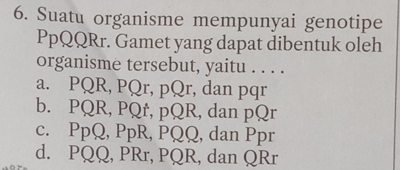 Suatu organisme mempunyai genotipe
PpQQRr. Gamet yang dapat dibentuk oleh
organisme tersebut, yaitu . . . .
a. PQR, PQr, pQr, dan pqr
b. PQR, PQr, pQR, dan pQr
c. PpQ, PpR, PQQ, dan Ppr
d. PQQ, PRr, PQR, dan QRr