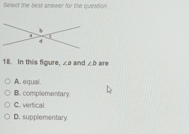 Select the best answer for the question.
18. In this figure. ∠ a and ∠ b are
A. equal.
B. complementary.
C. vertical.
D. supplementary