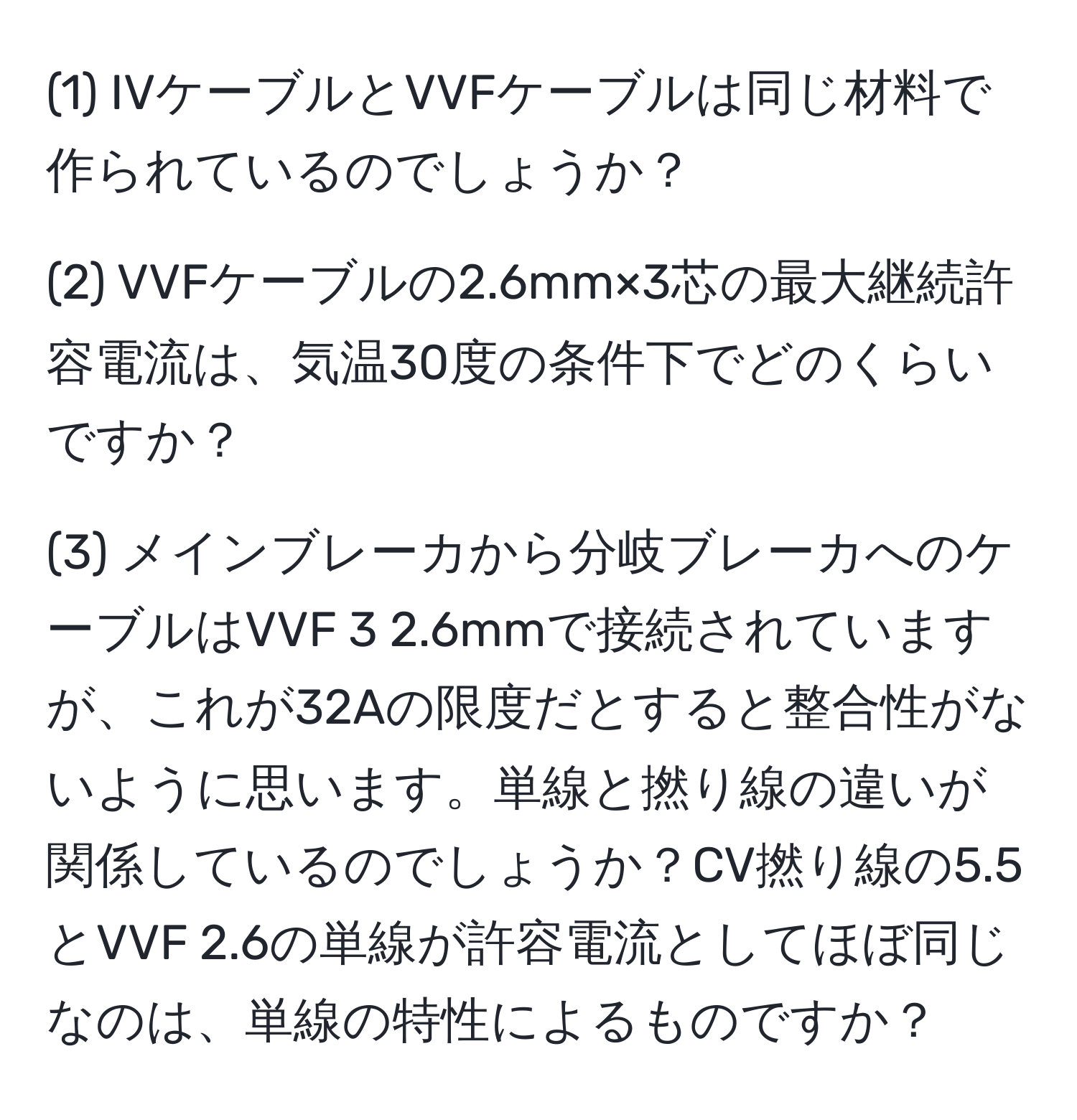 (1) IVケーブルとVVFケーブルは同じ材料で作られているのでしょうか？

(2) VVFケーブルの2.6mm×3芯の最大継続許容電流は、気温30度の条件下でどのくらいですか？

(3) メインブレーカから分岐ブレーカへのケーブルはVVF 3 2.6mmで接続されていますが、これが32Aの限度だとすると整合性がないように思います。単線と撚り線の違いが関係しているのでしょうか？CV撚り線の5.5とVVF 2.6の単線が許容電流としてほぼ同じなのは、単線の特性によるものですか？