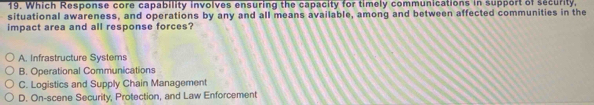 Which Response core capability involves ensuring the capacity for timely communications in support of security.
situational awareness, and operations by any and all means available, among and between affected communities in the
impact area and all response forces?
A. Infrastructure Systems
B. Operational Communications
C. Logistics and Supply Chain Management
D. On-scene Security, Protection, and Law Enforcement