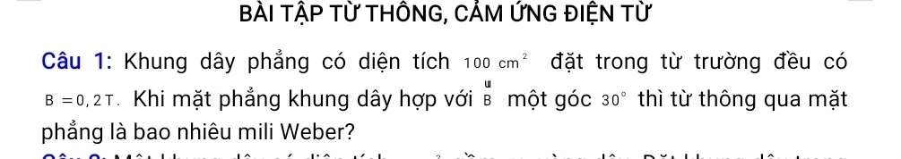 BÀI TậP Từ THÔNG, CẢM ỨNG ĐIỆN Từ 
Câu 1: Khung dây phẳng có diện tích 100cm^2 đặt trong từ trường đều có
B=0,2T Khi mặt phẳng khung dây hợp với beginarrayr u Bendarray một góc 30° thì từ thông qua mặt 
phẳng là bao nhiêu mili Weber?