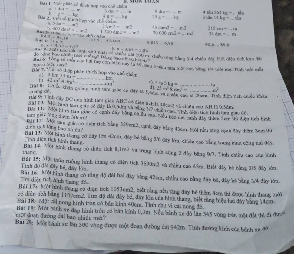 Viết phân số thích hợp vào chỗ châm B. MØN TÖAN
a. 1dm= _ 11 3dm=...m 9dm=...m 4thn562kg=...thn
b. 1g=_  _ _ kg 8g=...kg 25g=...kg 3th14kg=...thn
Bài 2: Viết số thích hợp vào chỗ chẩm:
a. 5ha=...m2 2km2=...m2
b.
84,2...84.19 dn,=vdo 1500dm2=...m2 45dam2=...m2 315cm=...m
Bài 3: Điệ 400dm2=...m2 chỗ chẩm
70000cm2=...m2 34dm=...m
Bài 4: Tim X: 47,5...47,500 6,843...6,85
90,6...89.6
a. x+4,32=8.67 b. x-3.64=5.86
Bài 5: Một khu đất hình chữ nhật có chiều dài 200 m, chiều rộng bằng 3/4 chiều dài. Hỏi diễn tích khu đất
đó bằng bao nhiêu mét vuông? Bằng bao nhiêu héc-ta?
Bài 6: Tổng số tuổi của hai mẹ con hiện nay là 39. Sau 3 năm nữa tuổi con bằng 1/4 tuổi mẹ. Tính tuổi mỗi
người hiện nay?
Bài 7. Viết số thập phân thích hợp vào chỗ chẩm
a) 3 1 cm35m= km
b) 42m^24dm^2= _ dm^2 c).
tạ
25m^28dm^2= m^2
quảng đó, _d) 4ta5kg= __
Bài 8: Chiếc khãn quảng hình tam giác có đầy là 5,6dm và chiều cao là 20cm. Tính diện tích chiếc khăn
Bài 9: Tính đáy BC của hình tam giác ABC có diện tích là 40cm2 và chiều cao AH là 0,5dm.
Bài 10: Một hình tam giác có đáy là 0,6dm và bằng 3/7 chiều cao. Tính diện tích hình tam giác đó.
Bài 11: Một hình tam giác có cạnh đầy bằng chiều cao. Nếu kéo dài cạnh đầy thêm 5cm thì diện tích hình
tam giác tăng thêm 30cm2.
Bài 12: Một tam giác có diện tích bằng 559cm2, cạnh đáy bằng 43cm. Hỏi nếu tăng cạnh đầy thêm 8cm thì
diện tích tăng bao nhiêu?
Bài 13: Một hình thang có đáy lớn 42cm, đáy bé bằng 5/6 đáy lớn, chiều cao bằng trung bình cộng hai đáy.
Tỉnh diện tích hình thang.
Bài 14: Một hình thang có diện tích 8,1m2 và trung bình cộng 2 đáy bằng 9/7. Tính chiều cao của hình
thang.
Bài 15: Một thửa ruộng hình thang có diện tích 3690m2 và chiều cao 45m. Biết đáy bé bằng 3/5 đáy lớn.
Tính đọ dài đầy bé, đảy lớn.
Bài 16: Một hình thang có tổng độ dài hai đáy bằng 42cm, chiều cao bằng đáy bé, đáy bé bằng 3/4 đáy lớn.
Tìm diện tích hình thang đó..
Bài 17: Một hình thang có diện tích 1053cm2, biết rằng nếu tăng đảy bé thêm 4cm thì được hình thang mới
có diện tích bằng 1107cm2. Tìm độ dài đây bé, đáy lớn của hình thang, biết rằng hiệu hai đáy bằng 14cm.
Bài 18: Một cái nong hình tròn có bán kính 40cm. Tính chu vi cái nong đó,
Bài 19: Một bánh xe đạp hình tròn có bán kính 0,3m. Nếu bánh xe đó lăn 545 vòng trên mặt đất thì đi được
một đoạn đường đài bao nhiêu mét?
Bài 20: Một bánh xe lăn 500 vòng được một đoạn đường dài 942m. Tính đường kính của bánh xe đó.