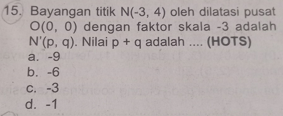 Bayangan titik N(-3,4) oleh dilatasi pusat
O(0,0) dengan faktor skala -3 adalah
N'(p,q). Nilai p+q adalah .... (HOTS)
a. -9
b. -6
c. -3
d. -1