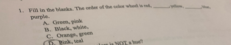 Fill in the blanks. The order of the color wheel is red, _ ytlern ._ , blue,
purple.
A. Green, pink
B. Black, white,
C. Orange, green
D. Pink, teal OT a h u