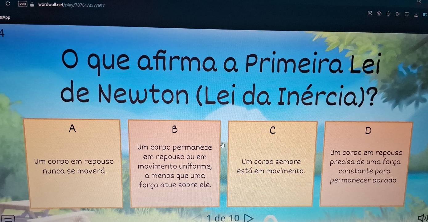 tsApp
4
O que afirma a Primeira Lei
de Newton (Lei da Inércia)?
A
B
C
Um corpo permanece
em repouso ou em
Um corpo em repouso
Um corpo sempre precisa de uma força
Um corpo em repouso movimento uniforme, está em movimento.
nunca se moverá. constante para
a menos que uma
força atue sobre ele. permanecer parado.
1 de 10