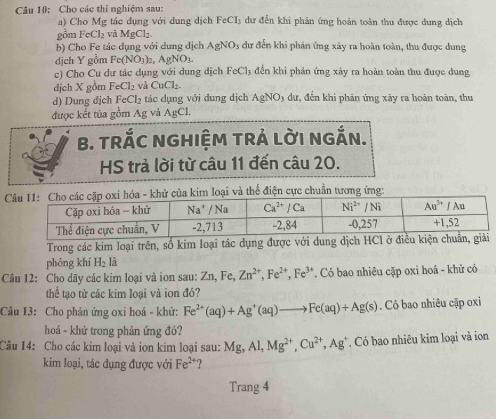 Cho các thí nghiệm sau:
a) Cho Mg tác dụng với dung dịch FeCI_3 dư đến khi phản ứng hoàn toàn thu được dung dịch
gồm FeCl_2 và MgCl_2.
b) Cho Fe tác dụng với dung dịch AgNO_3 dư đến khi phản ứng xảy ra hoàn toàn, thu được dung
dịch Y gồm Fe(NO_3)_2,AgNO_3.
c) Cho Cu dư tác dụng với dung dịch FeCl_3 đến khi phản ứng xảy ra hoàn toàn thu được dung
dịch X gồm FeCl_2 và CuCl_2.
d) Dung dịch FeCl_2 tác dụng với dung dịch AgNO_3 dư, đến khi phản ứng xảy ra hoàn toàn, thu
được kết tủa gồm Ag và AgCl.
B. TRÁC NGHIỆM TRÁ LờI NGắN.
HS trả lời từ câu 11 đến câu 20.
thể điện cực chuẩn tương ứng:
Trong các kim loại trên, số kim loại tác dụng được với dung dịch HCl ở 
phóng khí H_2 là
Câu 12: Cho dãy các kim loại và ion sau: Zn,F C. Zn^(2+),Fe^(2+),Fe^(3+). Có bao nhiêu cặp oxi hoá - khử có
thể tạo từ các kim loại và ion đó?
Câu 13: Cho phản ứng oxi hoá - khử: Fe^(2+)(aq)+Ag^+(aq)to Fe(aq)+Ag(s). Có bao nhiêu cặp oxi
hoá - khử trong phản ứng đó?
Câu 14: Cho các kim loại và ion kim loại sau: Mg,Al,Mg^(2+),Cu^(2+),Ag^+ Có bao nhiêu kim loại và ion
kim loại, tác dụng được với Fe^(2+) ?
Trang 4