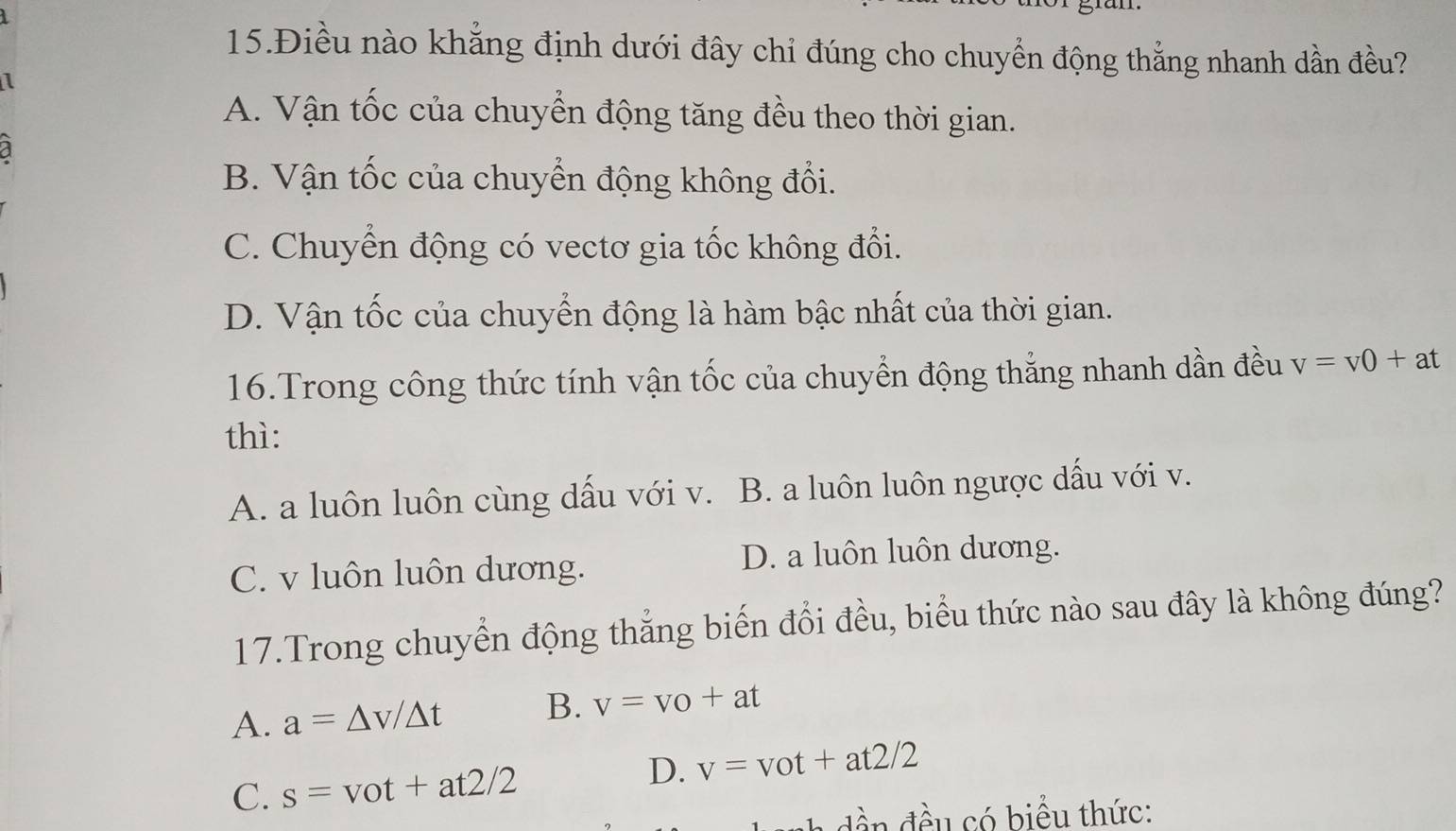 15.Điều nào khẳng định dưới đây chỉ đúng cho chuyển động thắng nhanh dần đều?
1
A. Vận tốc của chuyển động tăng đều theo thời gian.
a
B. Vận tốc của chuyển động không đổi.
C. Chuyển động có vectơ gia tốc không đổi.
D. Vận tốc của chuyển động là hàm bậc nhất của thời gian.
16.Trong công thức tính vận tốc của chuyển động thẳng nhanh dần đều v=v0+at
thì:
A. a luôn luôn cùng dấu với v. B. a luôn luôn ngược dấu với v.
C. v luôn luôn dương. D. a luôn luôn dương.
17.Trong chuyển động thắng biến đổi đều, biểu thức nào sau đây là không đúng?
A. a=△ v/△ t B. v=v_0+at
C. s=vot+at2/2
D. v=vot+at2/2
đều có biểu thức: