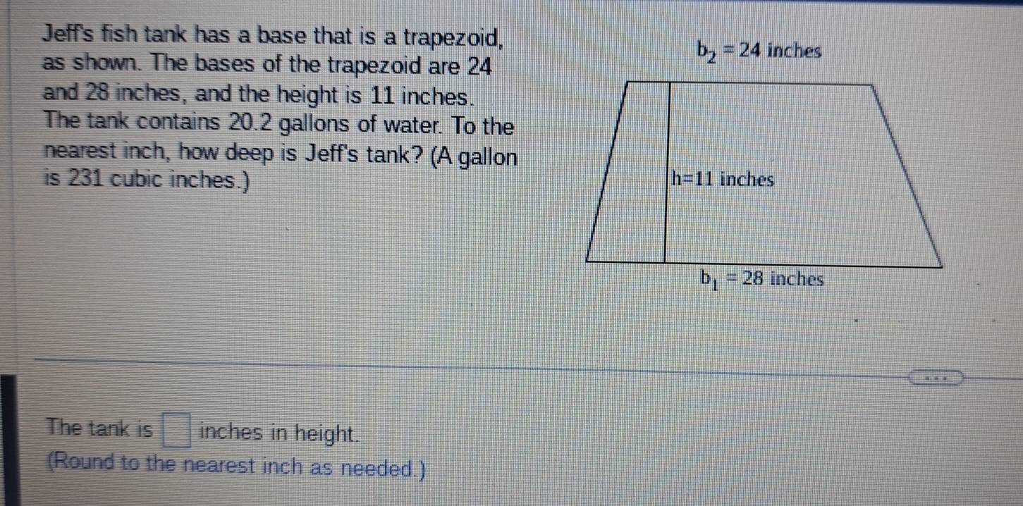 Jeff's fish tank has a base that is a trapezoid,
as shown. The bases of the trapezoid are 24
b_2=24 inches
and 28 inches, and the height is 11 inches.
The tank contains 20.2 gallons of water. To the
nearest inch, how deep is Jeff's tank? (A gallon
is 231 cubic inches.) 
The tank is □ inches in height.
(Round to the nearest inch as needed.)