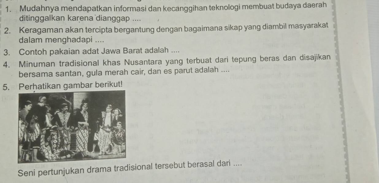 Mudahnya mendapatkan informasi dan kecanggihan teknologi membuat budaya daerah 
ditinggalkan karena dianggap .... 
2. Keragaman akan tercipta bergantung dengan bagaimana sikap yang diambil masyarakat 
dalam menghadapi .... 
3. Contoh pakaian adat Jawa Barat adalah .... 
4. Minuman tradisional khas Nusantara yang terbuat dari tepung beras dan disajikan 
bersama santan, gula merah cair, dan es parut adalah .... 
5. Perhatikan gambar berikut! 
Seni pertunjukan drama tradisional tersebut berasal dari ....