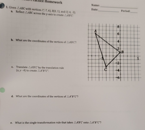 actice Homework Name: 
1. Given △ ABC with vertices A(-7,6), B(0,1) and C(-4,-3). Date:_ _Period:_ 
a. Reflect △ ABC across the y-axis to create △ ABC
b. What are the coordinates of the vertices of △ AB'C
c. Translate △ A'B'C' by the translation rule
(x,y-4) to create △ A''B''C'
d. What are the coordinates of the vertices of △ A''B''C'
e. What is the single transformation rule that takes △ A'B'C' onto △ A''B''C' '?